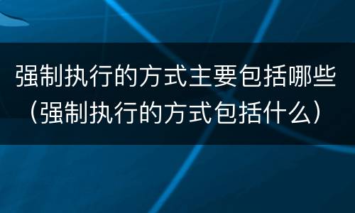 强制执行的方式主要包括哪些（强制执行的方式包括什么）