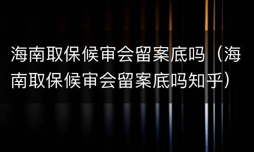 海南取保候审会留案底吗（海南取保候审会留案底吗知乎）