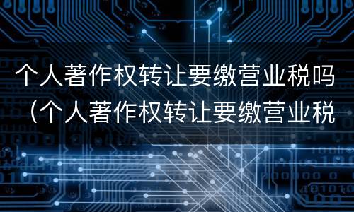 个人著作权转让要缴营业税吗（个人著作权转让要缴营业税吗多少钱）