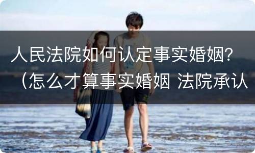 人民法院如何认定事实婚姻？（怎么才算事实婚姻 法院承认）