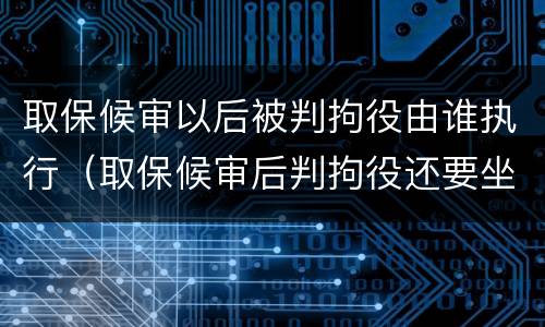 取保候审以后被判拘役由谁执行（取保候审后判拘役还要坐牢吗）