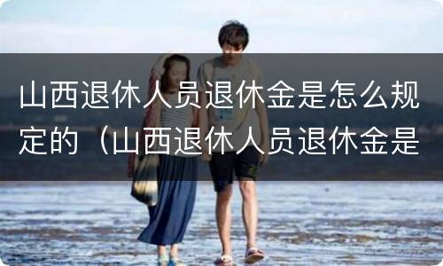 山西退休人员退休金是怎么规定的（山西退休人员退休金是怎么规定的呀）