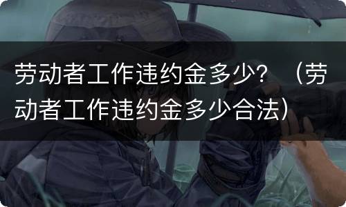 劳动者工作违约金多少？（劳动者工作违约金多少合法）