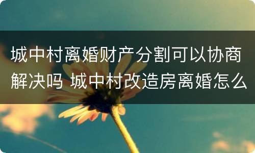 城中村离婚财产分割可以协商解决吗 城中村改造房离婚怎么分配