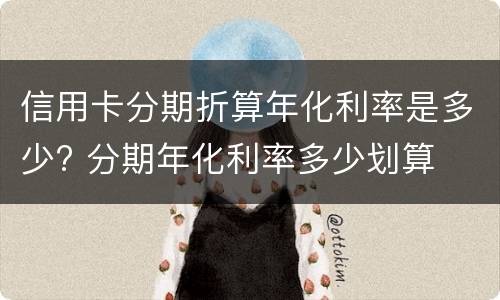 信用卡分期折算年化利率是多少? 分期年化利率多少划算