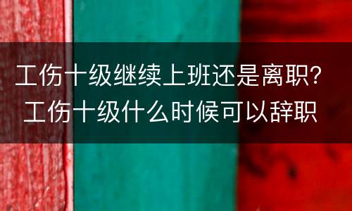 工伤十级继续上班还是离职？ 工伤十级什么时候可以辞职