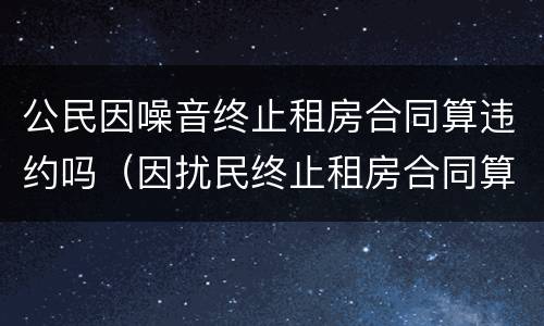 公民因噪音终止租房合同算违约吗（因扰民终止租房合同算违约吗）