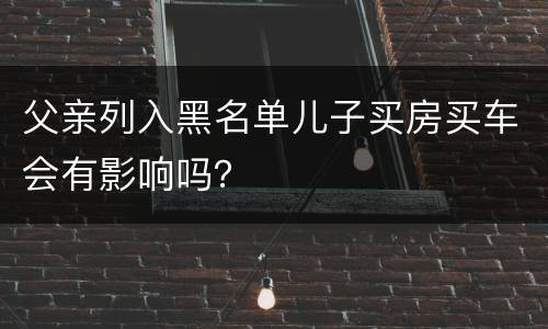 父亲列入黑名单儿子买房买车会有影响吗？
