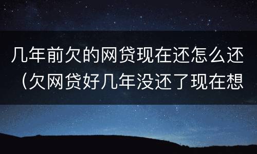 几年前欠的网贷现在还怎么还（欠网贷好几年没还了现在想还）
