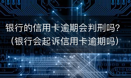 银行的信用卡逾期会判刑吗？（银行会起诉信用卡逾期吗）
