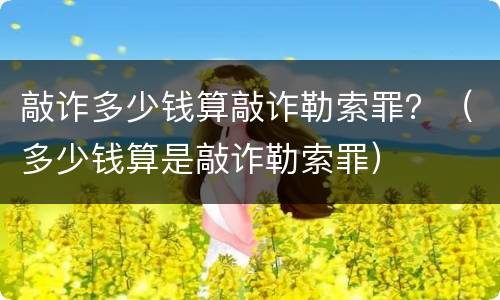 敲诈多少钱算敲诈勒索罪？（多少钱算是敲诈勒索罪）