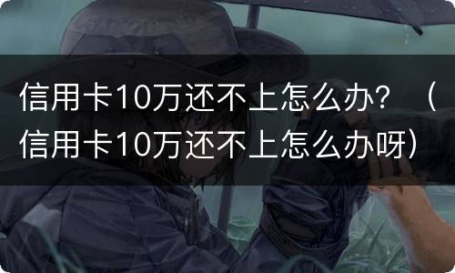 信用卡10万还不上怎么办？（信用卡10万还不上怎么办呀）