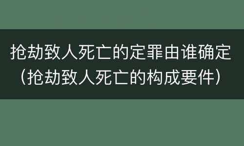 抢劫致人死亡的定罪由谁确定（抢劫致人死亡的构成要件）