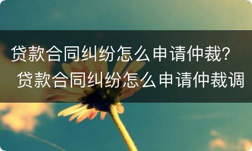 贷款合同纠纷怎么申请仲裁？ 贷款合同纠纷怎么申请仲裁调解