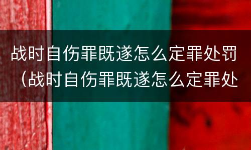 战时自伤罪既遂怎么定罪处罚（战时自伤罪既遂怎么定罪处罚）