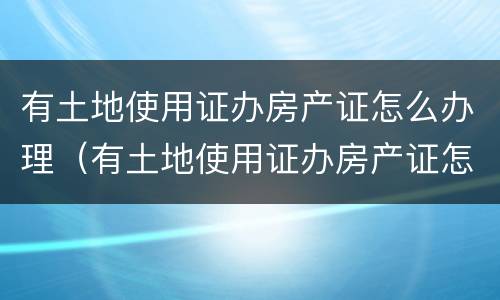 有土地使用证办房产证怎么办理（有土地使用证办房产证怎么办理呢）
