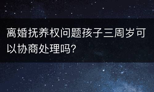 离婚抚养权问题孩子三周岁可以协商处理吗？