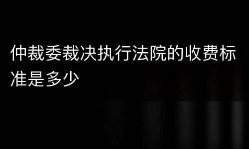 仲裁委裁决执行法院的收费标准是多少