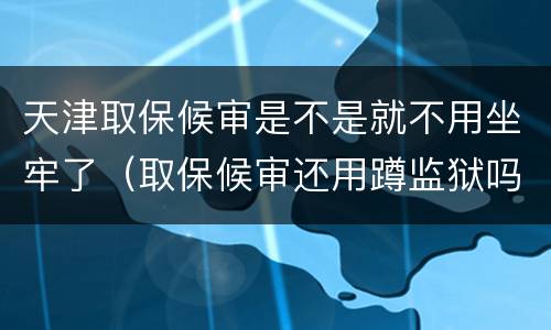 天津取保候审是不是就不用坐牢了（取保候审还用蹲监狱吗）