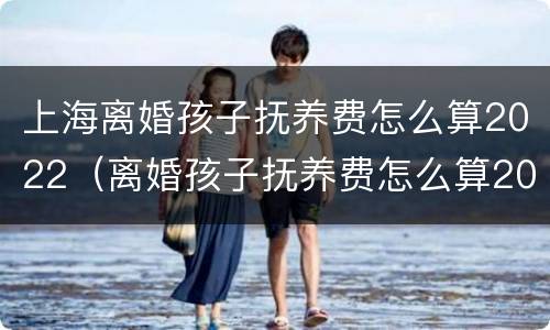 上海离婚孩子抚养费怎么算2022（离婚孩子抚养费怎么算2020）