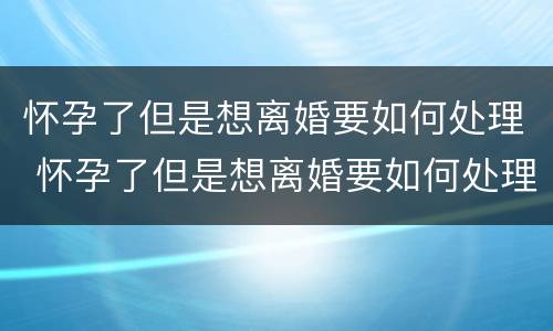 怀孕了但是想离婚要如何处理 怀孕了但是想离婚要如何处理呢