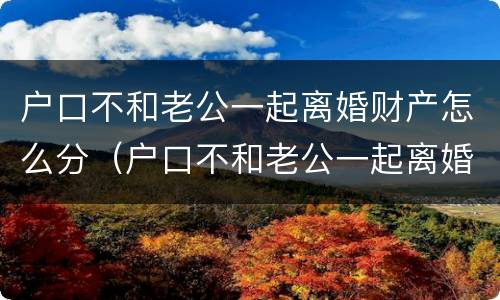 户口不和老公一起离婚财产怎么分（户口不和老公一起离婚财产怎么分）