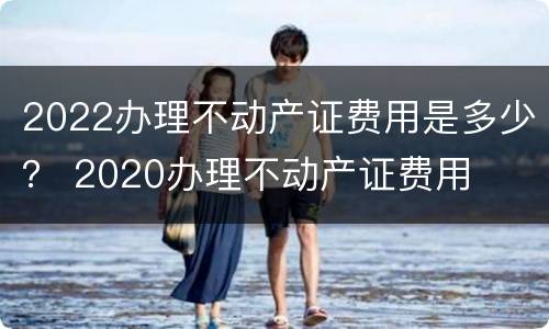 2022办理不动产证费用是多少？ 2020办理不动产证费用