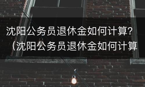 沈阳公务员退休金如何计算？（沈阳公务员退休金如何计算工资）