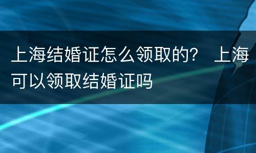 上海结婚证怎么领取的？ 上海可以领取结婚证吗