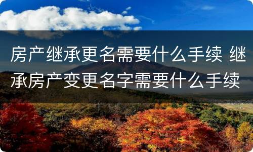 房产继承更名需要什么手续 继承房产变更名字需要什么手续
