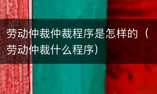劳动仲裁仲裁程序是怎样的（劳动仲裁什么程序）