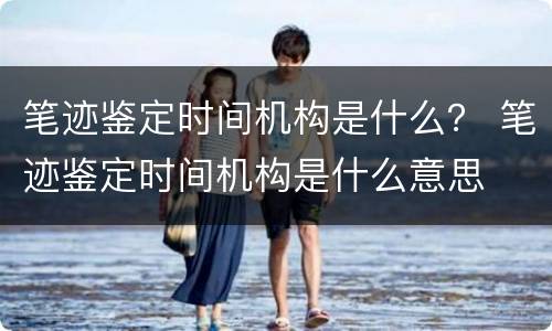 笔迹鉴定时间机构是什么？ 笔迹鉴定时间机构是什么意思