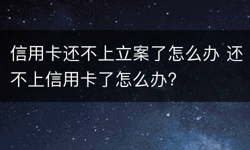 信用卡还不上立案了怎么办 还不上信用卡了怎么办?