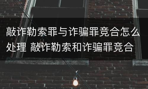 敲诈勒索罪与诈骗罪竞合怎么处理 敲诈勒索和诈骗罪竞合