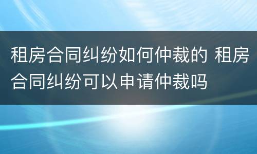 租房合同纠纷如何仲裁的 租房合同纠纷可以申请仲裁吗