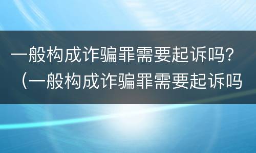 一般构成诈骗罪需要起诉吗？（一般构成诈骗罪需要起诉吗判几年）