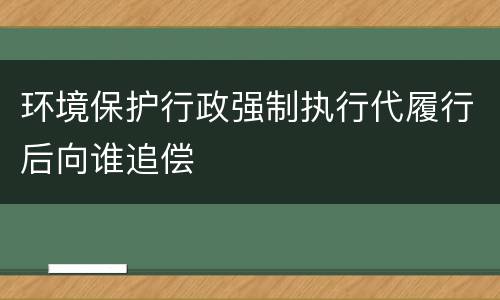环境保护行政强制执行代履行后向谁追偿