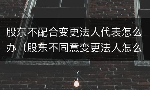 股东不配合变更法人代表怎么办（股东不同意变更法人怎么办）