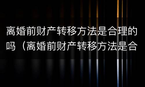 离婚前财产转移方法是合理的吗（离婚前财产转移方法是合理的吗知乎）