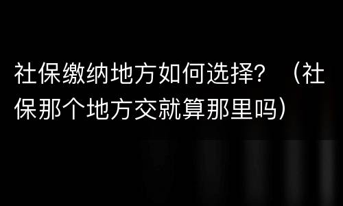社保缴纳地方如何选择？（社保那个地方交就算那里吗）