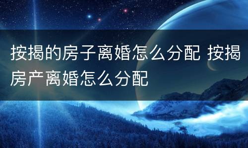 按揭的房子离婚怎么分配 按揭房产离婚怎么分配