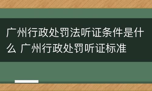 广州行政处罚法听证条件是什么 广州行政处罚听证标准