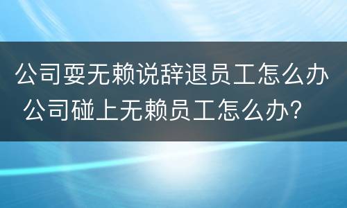 公司耍无赖说辞退员工怎么办 公司碰上无赖员工怎么办?