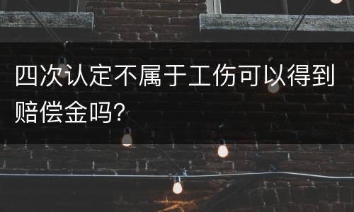 四次认定不属于工伤可以得到赔偿金吗？