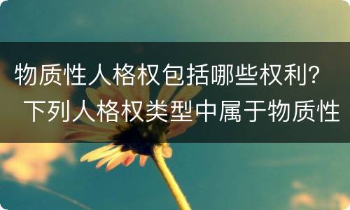 物质性人格权包括哪些权利？ 下列人格权类型中属于物质性人格权的有哪些