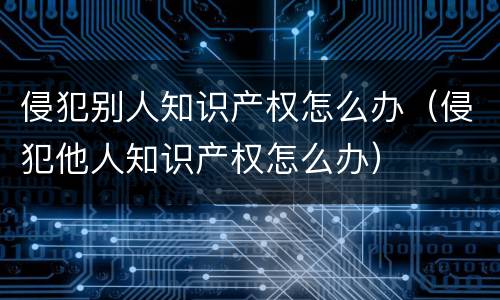 侵犯别人知识产权怎么办（侵犯他人知识产权怎么办）