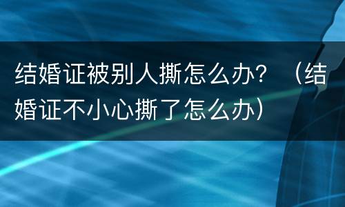 结婚证被别人撕怎么办？（结婚证不小心撕了怎么办）