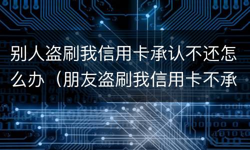 别人盗刷我信用卡承认不还怎么办（朋友盗刷我信用卡不承认怎么办）