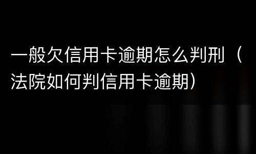一般欠信用卡逾期怎么判刑（法院如何判信用卡逾期）