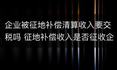 企业被征地补偿清算收入要交税吗 征地补偿收入是否征收企业所得税